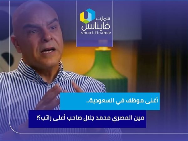 أغنى موظف في السعودية.. مين المصري محمد جلال صاحب أعلى راتب؟!